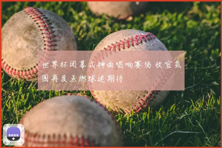 世界杯闭幕式神曲唱响赛场 收官氛围再度点燃球迷期待