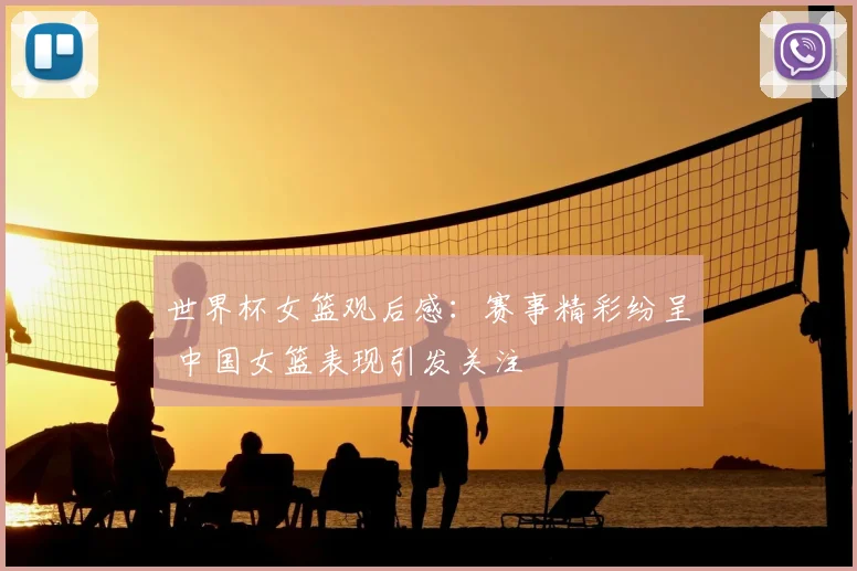 世界杯女篮观后感：赛事精彩纷呈 中国女篮表现引发关注