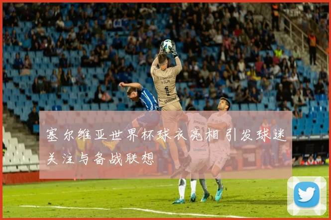 塞尔维亚世界杯球衣亮相 引发球迷关注与备战联想