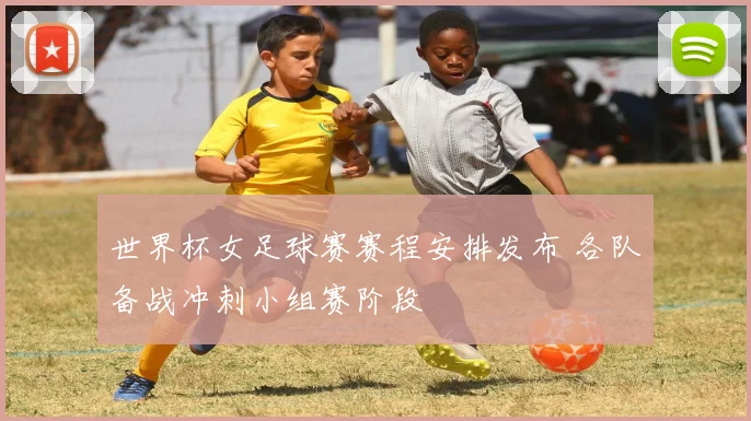 世界杯女足球赛赛程安排发布 各队备战冲刺小组赛阶段
