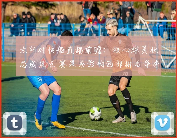 太阳对快船直播前瞻:核心球员状态成焦点 赛果或影响西部排名争夺