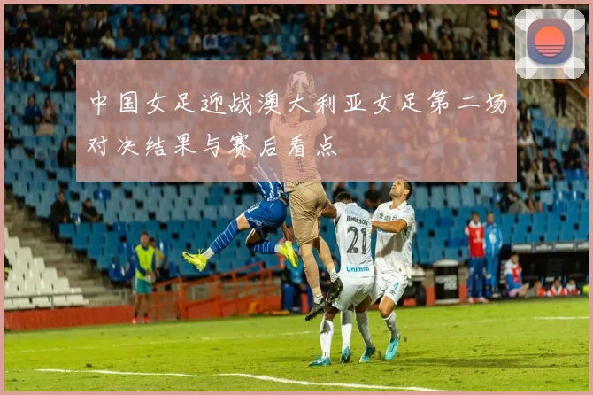 中国女足迎战澳大利亚女足第二场对决结果与赛后看点