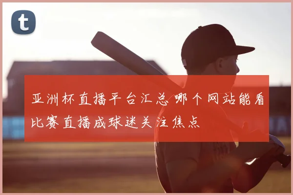 亚洲杯直播平台汇总 哪个网站能看比赛直播成球迷关注焦点
