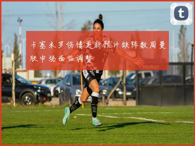 卡塞米罗伤情更新预计缺阵数周曼联中场面临调整