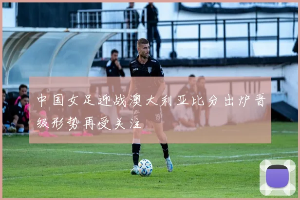 中国女足迎战澳大利亚比分出炉晋级形势再受关注