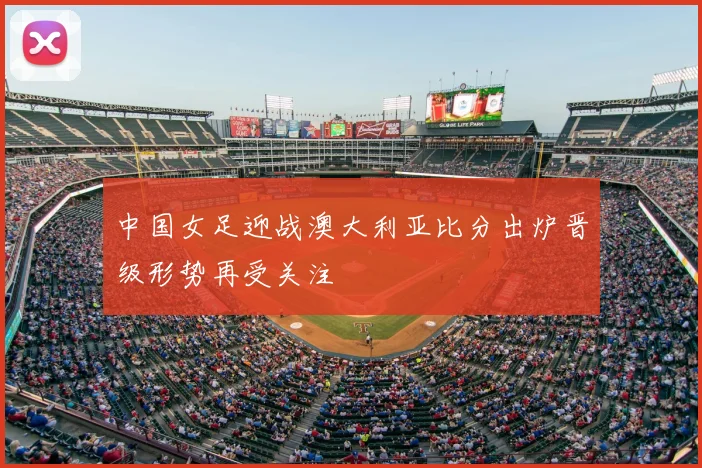 中国女足迎战澳大利亚比分出炉晋级形势再受关注