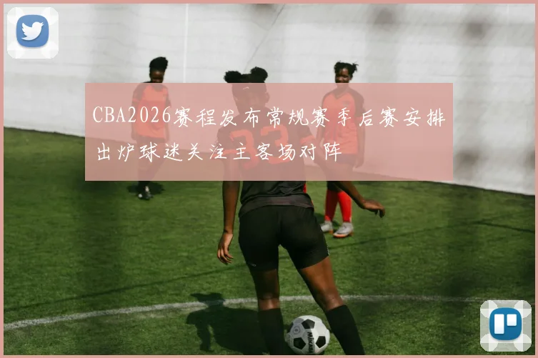 CBA2026赛程发布常规赛季后赛安排出炉球迷关注主客场对阵