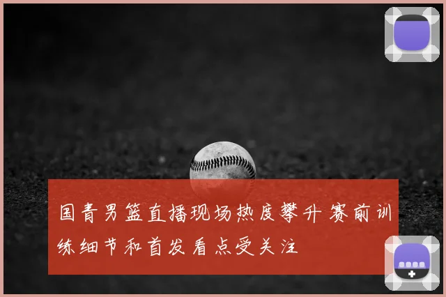 国青男篮直播现场热度攀升 赛前训练细节和首发看点受关注