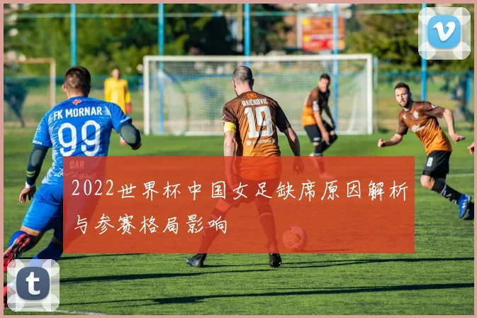 2022世界杯中国女足缺席原因解析与参赛格局影响