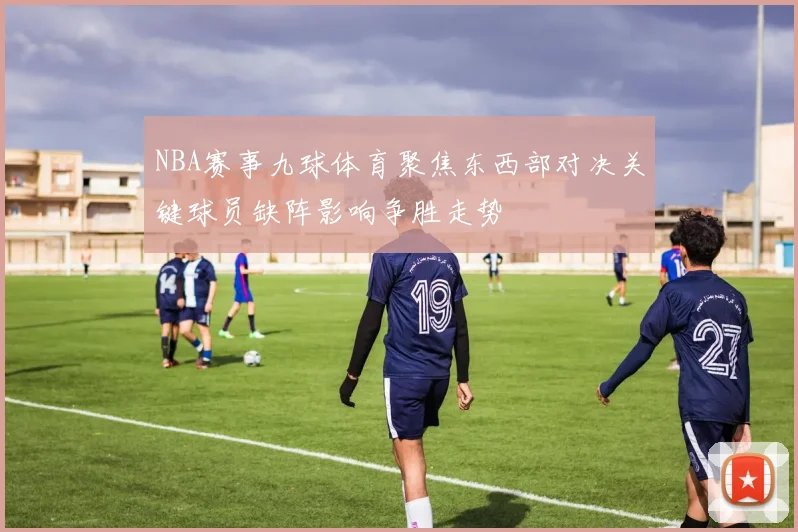 NBA赛事九球体育聚焦东西部对决关键球员缺阵影响争胜走势