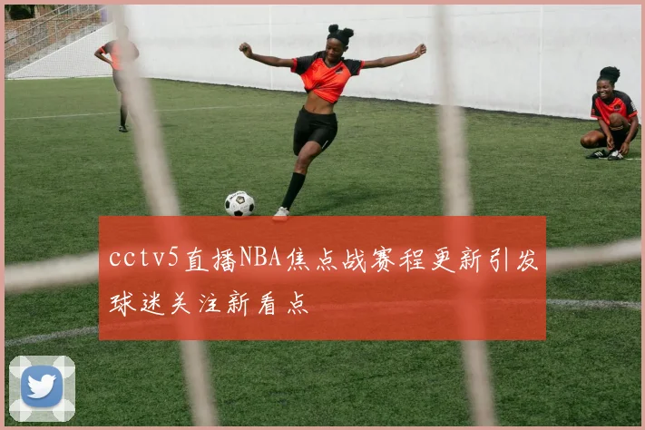 cctv5直播NBA焦点战赛程更新引发球迷关注新看点