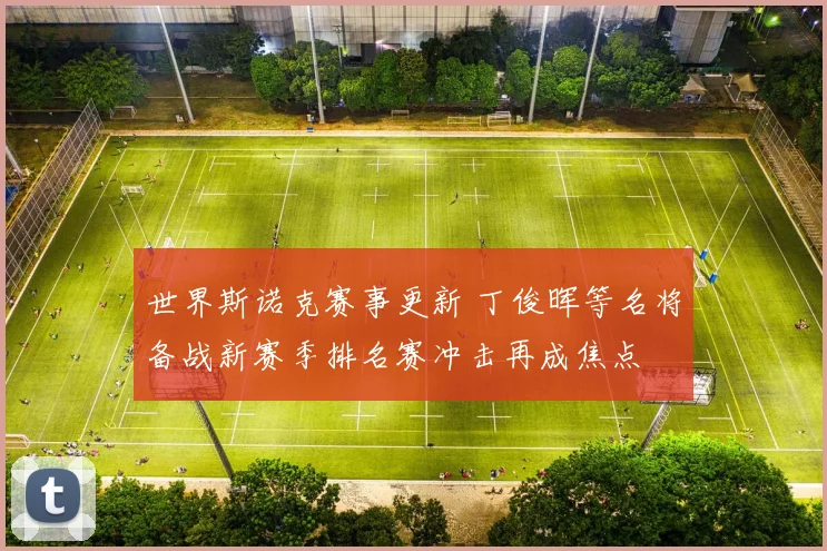 世界斯诺克赛事更新 丁俊晖等名将备战新赛季排名赛冲击再成焦点