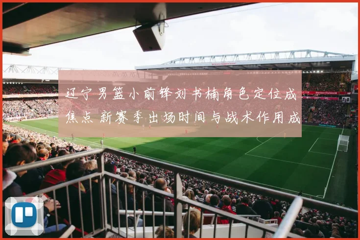 辽宁男篮小前锋刘书楠角色定位成焦点 新赛季出场时间与战术作用成看点