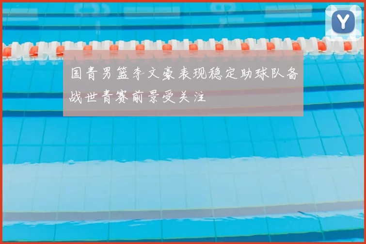 国青男篮李文豪表现稳定助球队备战世青赛前景受关注