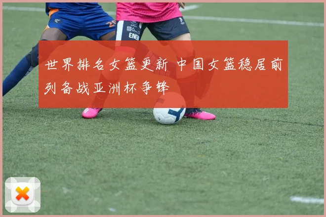 世界排名女篮更新 中国女篮稳居前列备战亚洲杯争锋