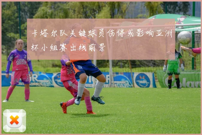 卡塔尔队关键球员伤停或影响亚洲杯小组赛出线前景