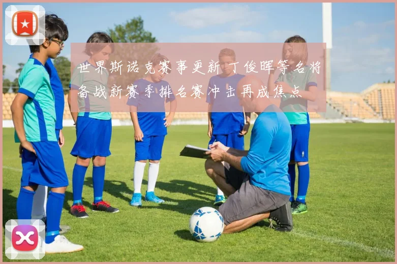 世界斯诺克赛事更新 丁俊晖等名将备战新赛季排名赛冲击再成焦点