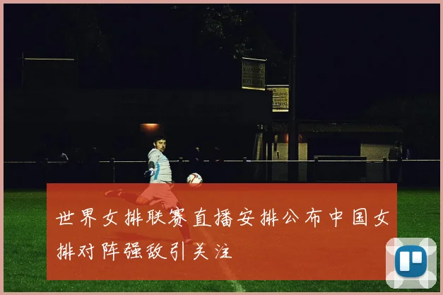世界女排联赛直播安排公布中国女排对阵强敌引关注