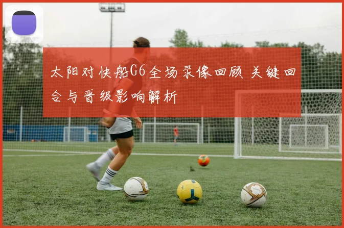 太阳对快船G6全场录像回顾 关键回合与晋级影响解析
