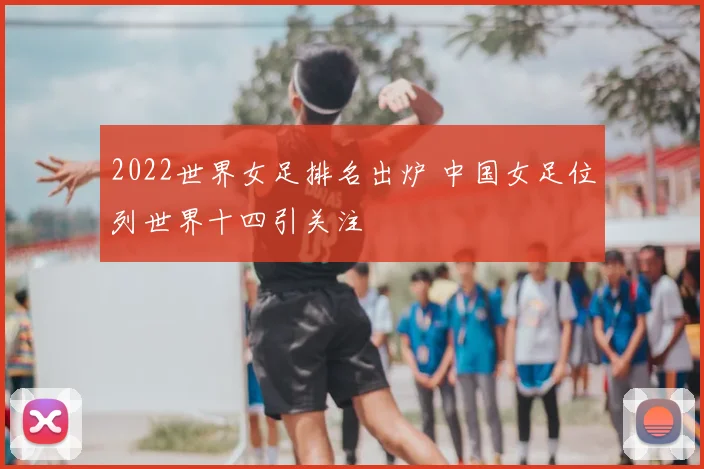 2022世界女足排名出炉 中国女足位列世界十四引关注