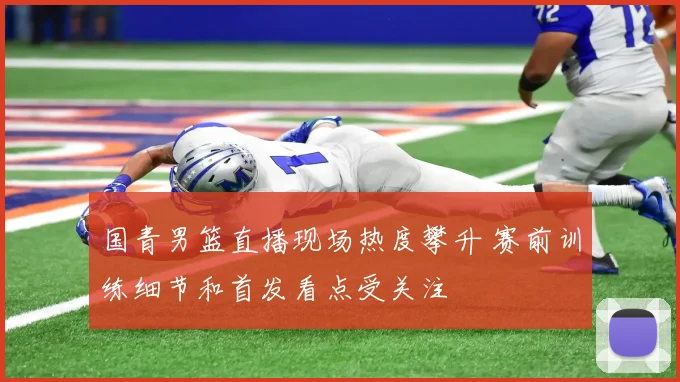 国青男篮直播现场热度攀升 赛前训练细节和首发看点受关注